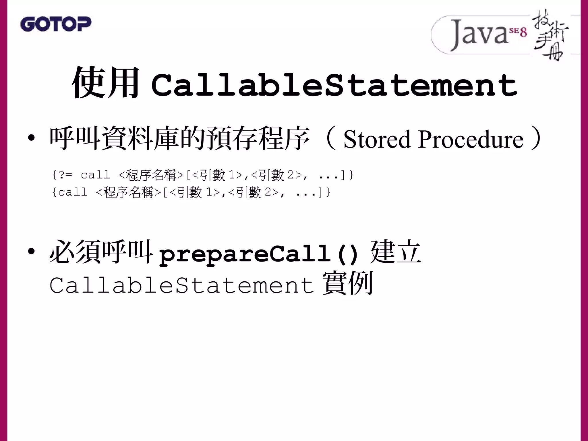 使用 CallableStatement
• 呼叫資料庫的預存程序（ Stored Procedure ）
• 必須呼叫 prepareCall() 建立
CallableStatement 實例
 