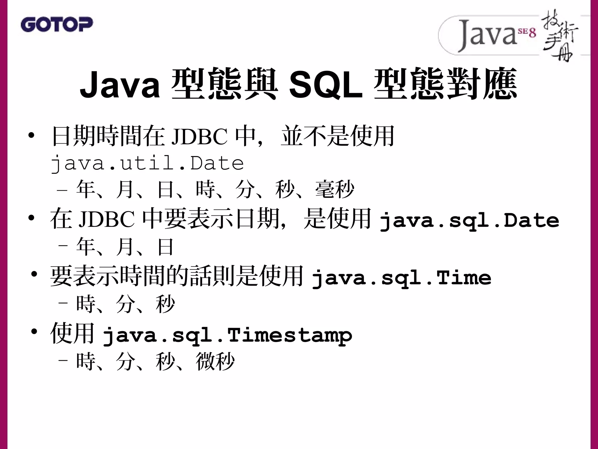 Java 型態與 SQL 型態對應
• 日期時間在 JDBC 中，並不是使用
java.util.Date
– 年、月、日、時、分、秒、毫秒
• 在 JDBC 中要表示日期，是使用 java.sql.Date
– 年、月、日
• 要表示時間的話則是使用 java.sql.Time
– 時、分、秒
• 使用 java.sql.Timestamp
– 時、分、秒、微秒
 