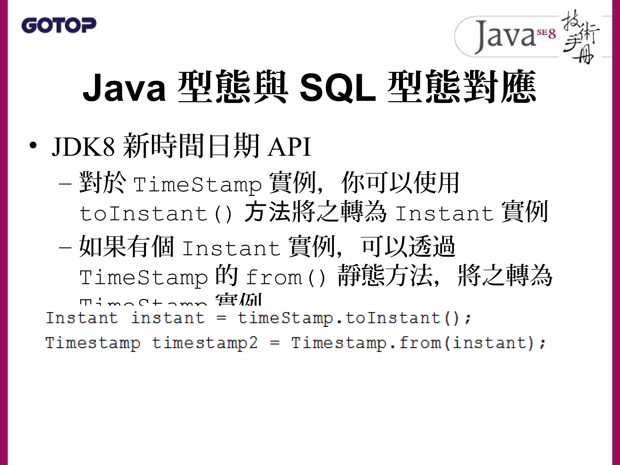Java 型態與 SQL 型態對應
• JDK8 新時間日期 API
– 對於 TimeStamp 實例，你可以使用
toInstant() 方法將之轉為 Instant 實例
– 如果有個 Instant 實例，可以透過
TimeStamp 的 from() 靜態方法，將之轉為
TimeStamp 實例。
 
