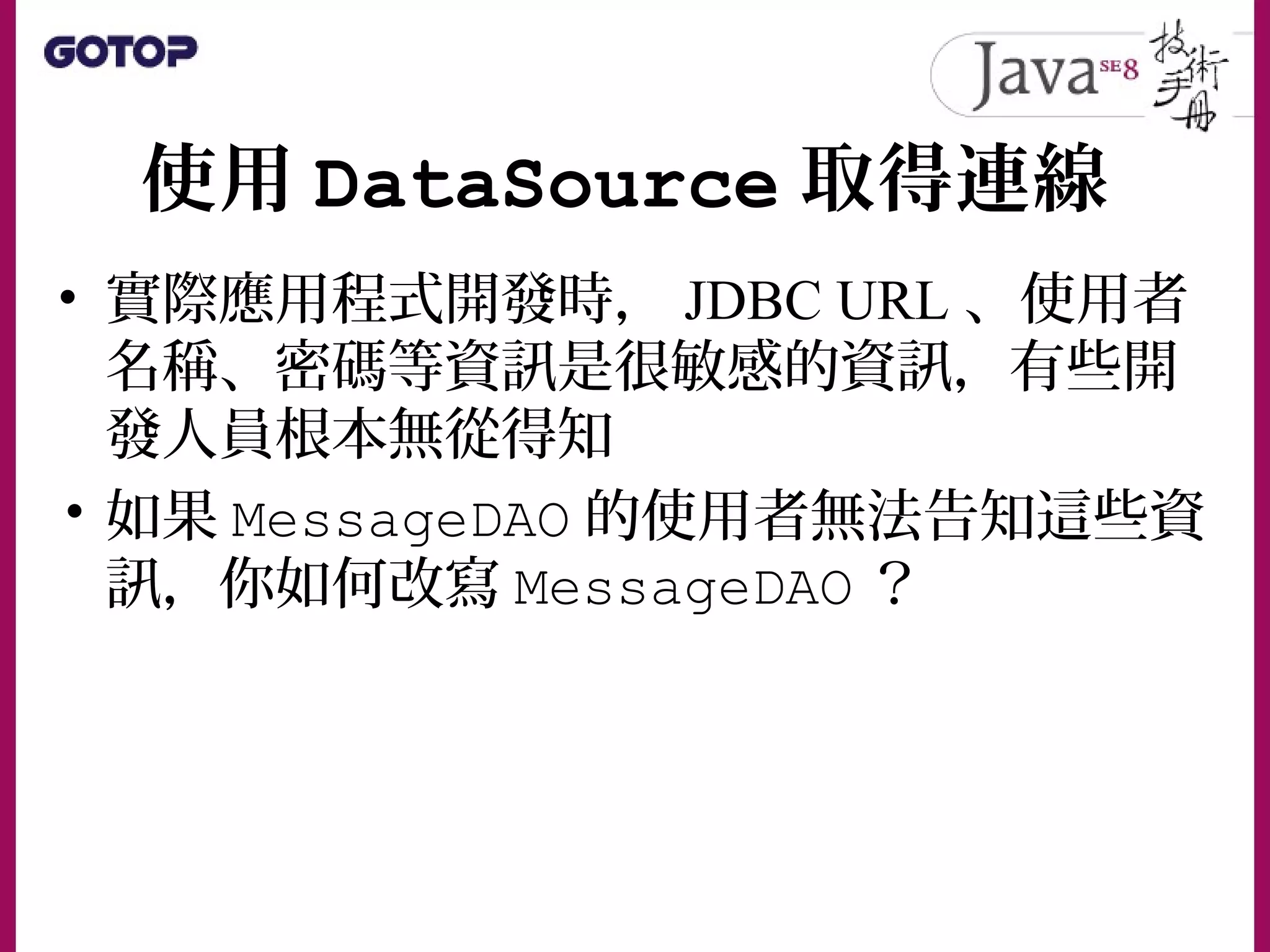 使用 DataSource 取得連線
• 實際應用程式開發時， JDBC URL 、使用者
名稱、密碼等資訊是很敏感的資訊，有些開
發人員根本無從得知
• 如果 MessageDAO 的使用者無法告知這些資
訊，你如何改寫 MessageDAO ？
 