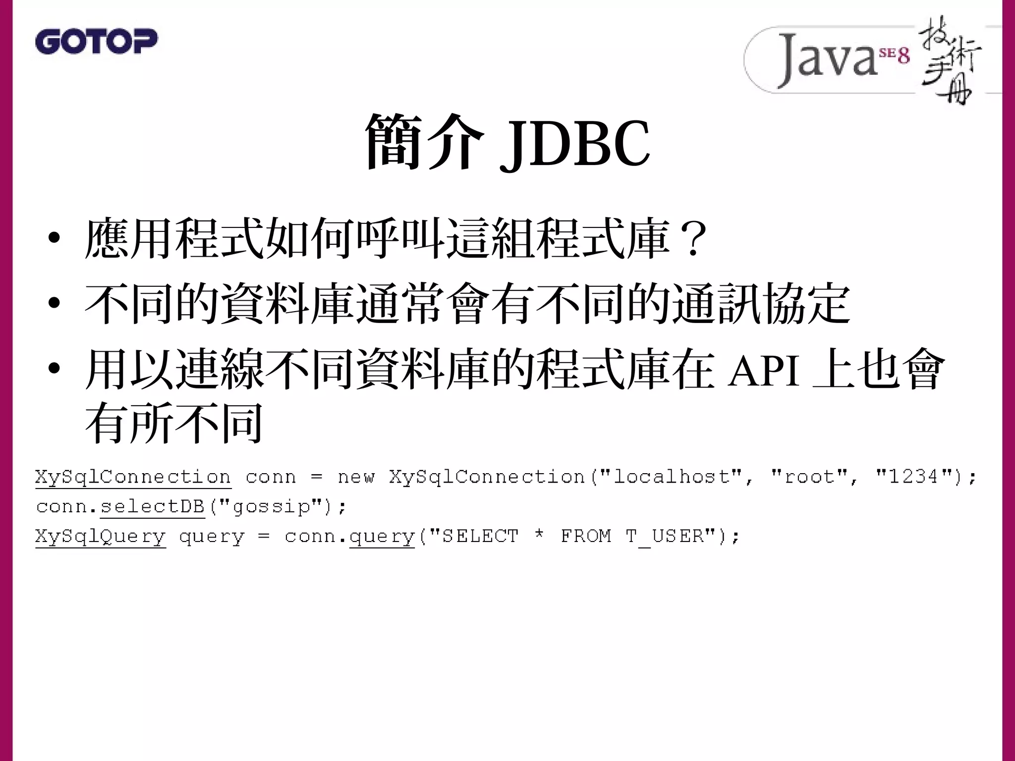 簡介 JDBC
• 應用程式如何呼叫這組程式庫？
• 不同的資料庫通常會有不同的通訊協定
• 用以連線不同資料庫的程式庫在 API 上也會
有所不同
 