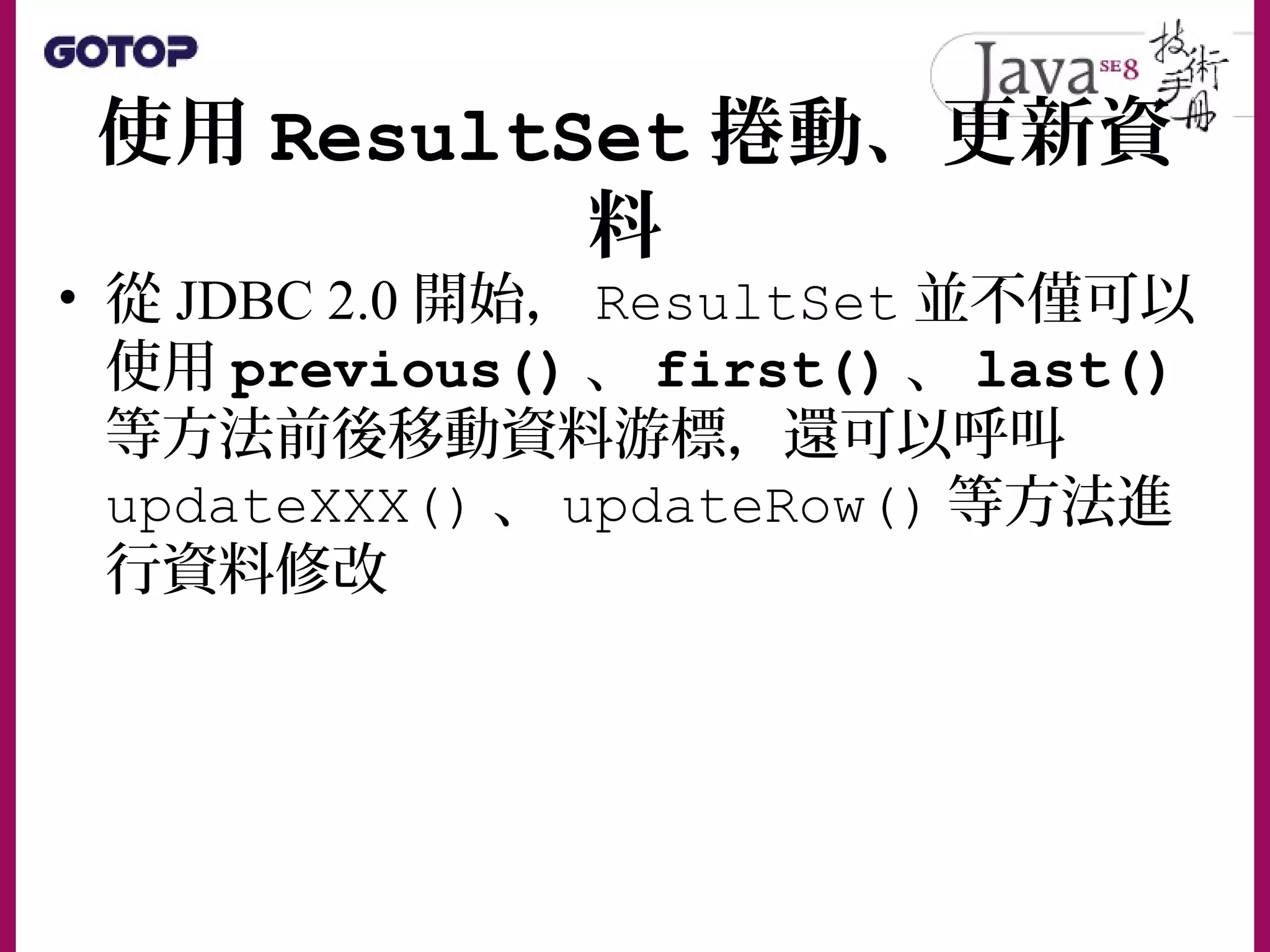使用 ResultSet 捲動、更新資
料
• 從 JDBC 2.0 開始， ResultSet 並不僅可以
使用 previous() 、 first() 、 last()
等方法前後移動資料游標，還可以呼叫
updateXXX() 、 updateRow() 等方法進
行資料修改
 