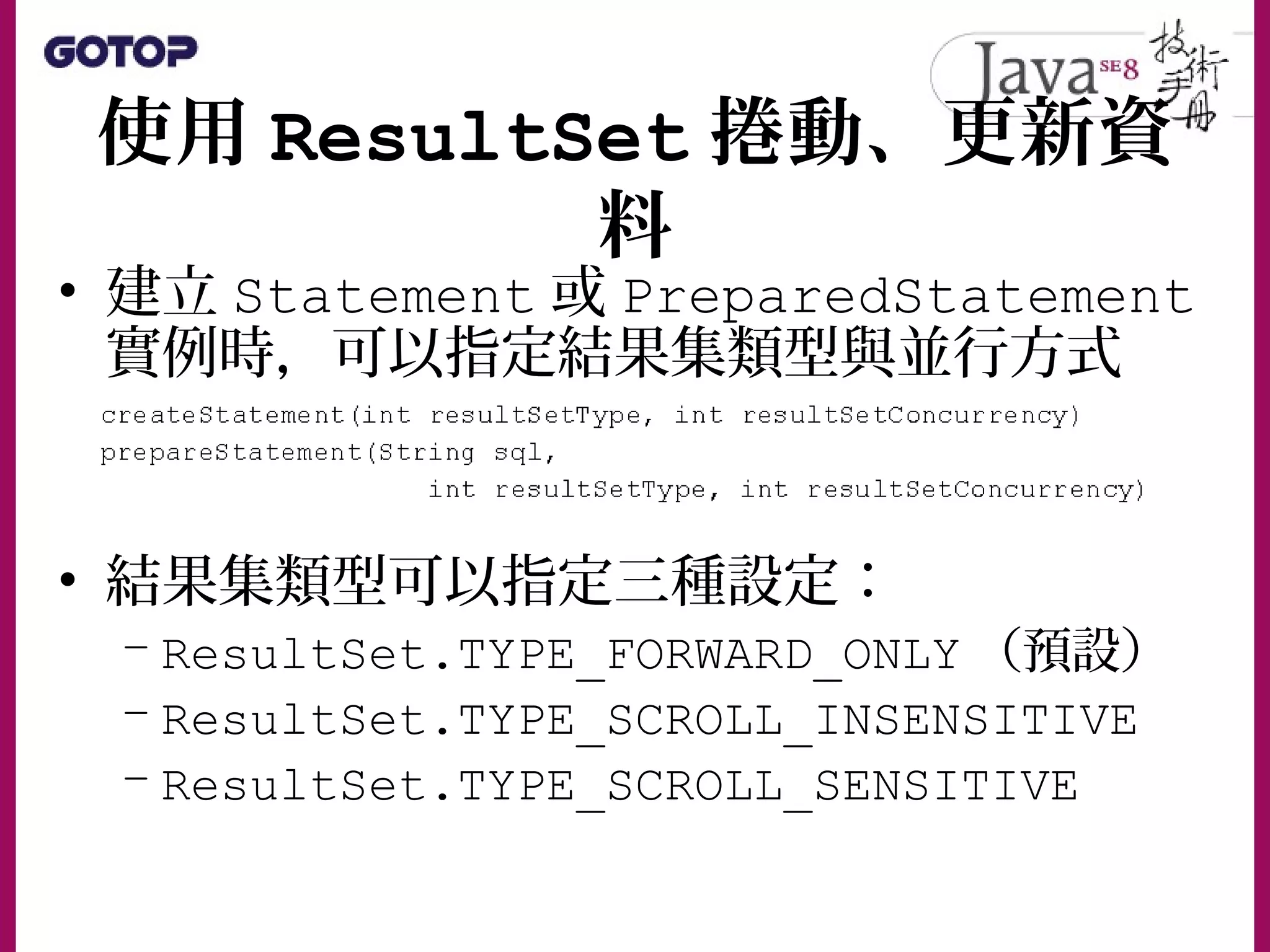 使用 ResultSet 捲動、更新資
料
• 建立 Statement 或 PreparedStatement
實例時，可以指定結果集類型與並行方式
• 結果集類型可以指定三種設定：
– ResultSet.TYPE_FORWARD_ONLY （預設）
– ResultSet.TYPE_SCROLL_INSENSITIVE
– ResultSet.TYPE_SCROLL_SENSITIVE
 