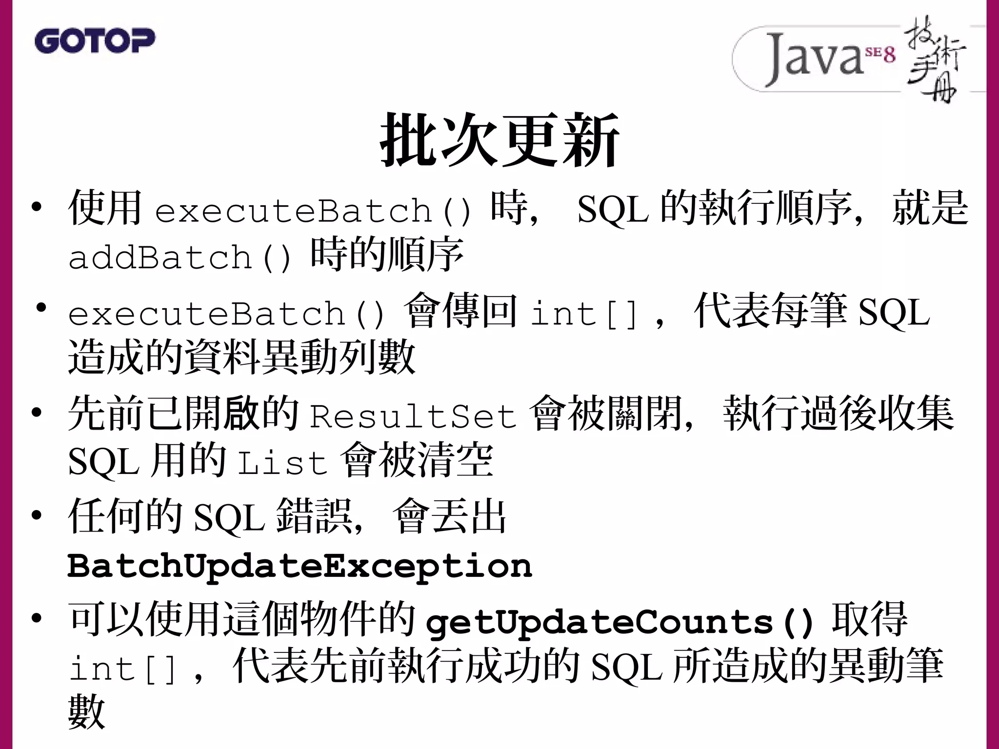批次更新
• 使用 executeBatch() 時， SQL 的執行順序，就是
addBatch() 時的順序
• executeBatch() 會傳回 int[] ，代表每筆 SQL
造成的資料異動列數
• 先前已開 的啟 ResultSet 會被關閉，執行過後收集
SQL 用的 List 會被清空
• 任何的 SQL 錯誤，會丟出
BatchUpdateException
• 可以使用這個物件的 getUpdateCounts() 取得
int[] ，代表先前執行成功的 SQL 所造成的異動筆
數
 