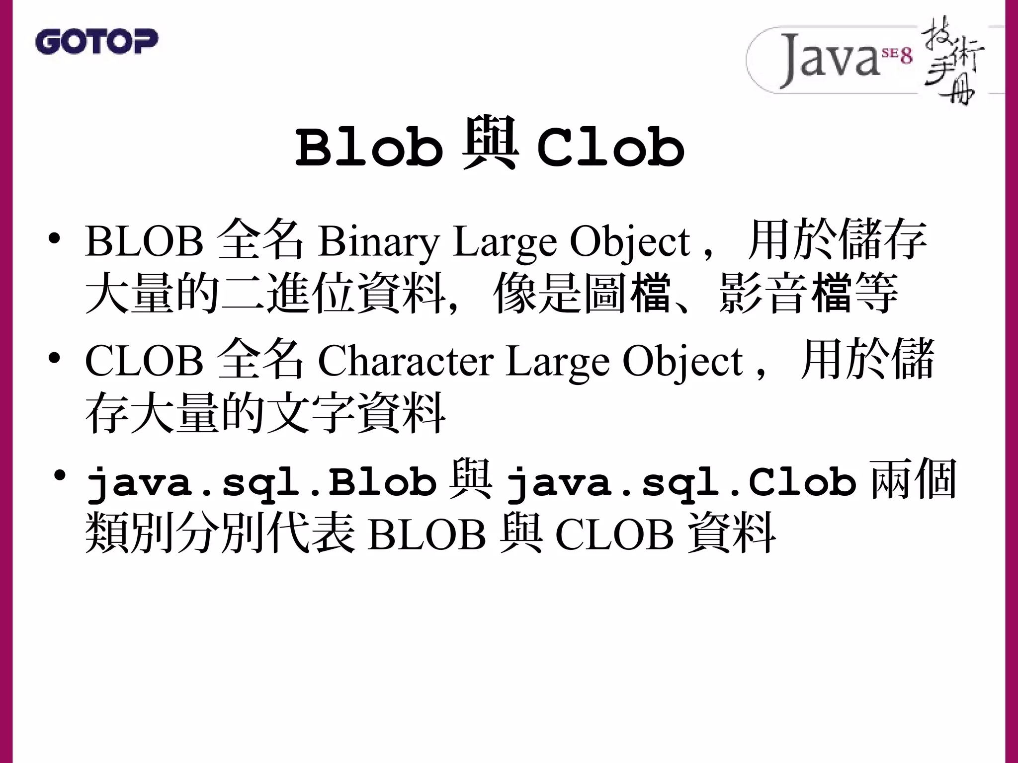 Blob 與 Clob
• BLOB 全名 Binary Large Object ，用於儲存
大量的二進位資料，像是圖 、影音 等檔 檔
• CLOB 全名 Character Large Object ，用於儲
存大量的文字資料
• java.sql.Blob 與 java.sql.Clob 兩個
類別分別代表 BLOB 與 CLOB 資料
 