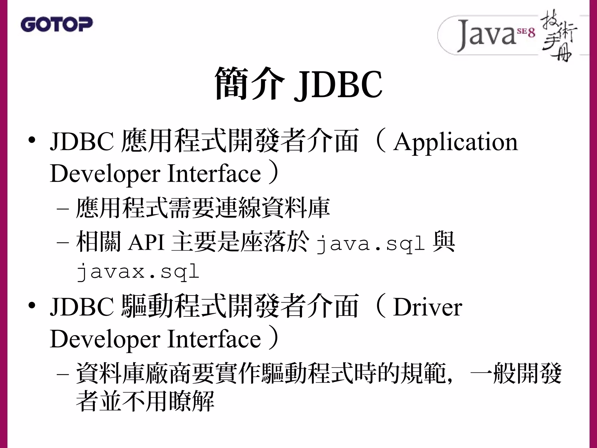 簡介 JDBC
• JDBC 應用程式開發者介面（ Application
Developer Interface ）
– 應用程式需要連線資料庫
– 相關 API 主要是座落於 java.sql 與
javax.sql
• JDBC 驅動程式開發者介面（ Driver
Developer Interface ）
– 資料庫廠商要實作驅動程式時的規範，一般開發
者並不用瞭解
 