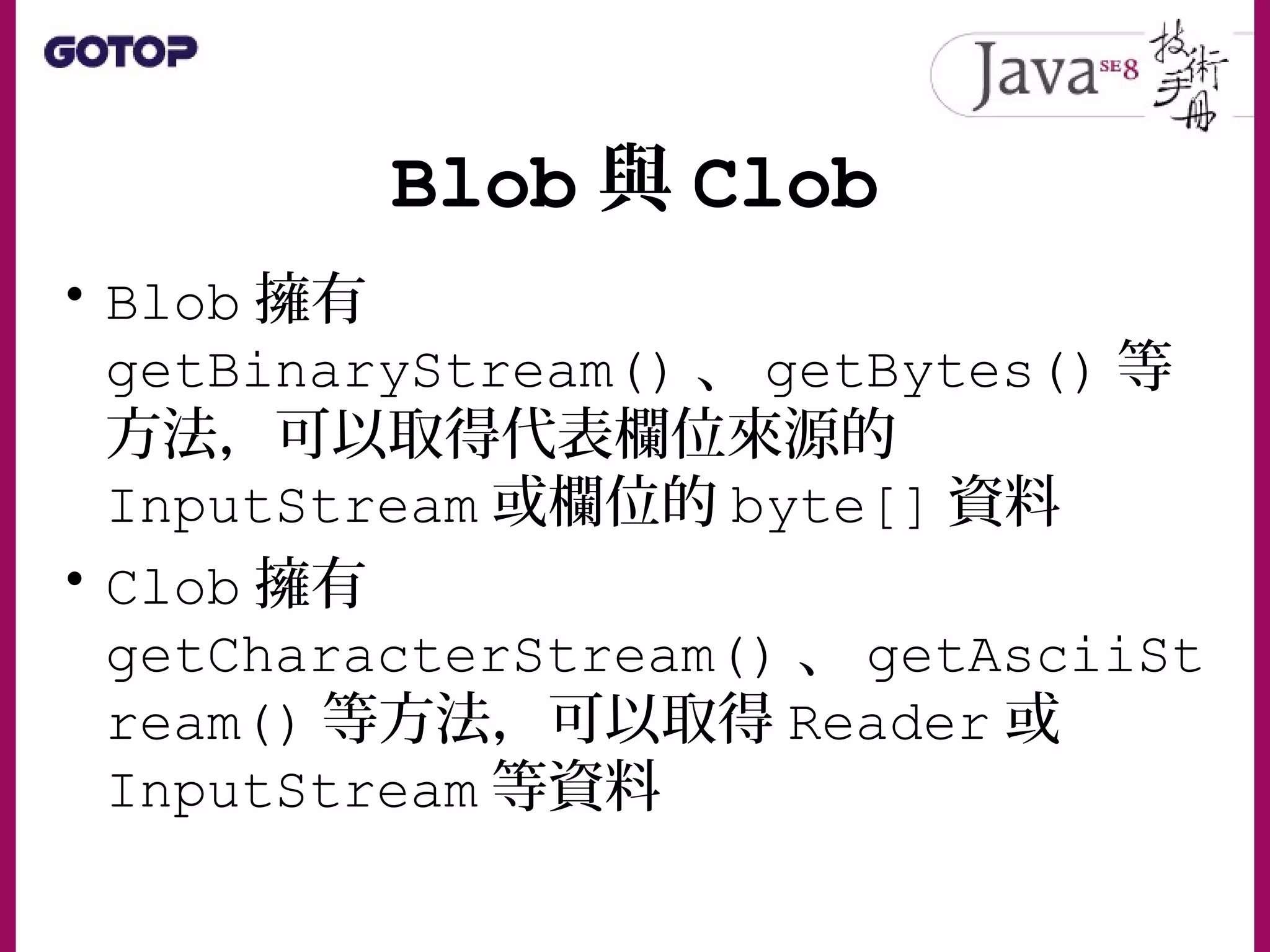Blob 與 Clob
• Blob 擁有
getBinaryStream() 、 getBytes() 等
方法，可以取得代表欄位來源的
InputStream 或欄位的 byte[] 資料
• Clob 擁有
getCharacterStream() 、 getAsciiSt
ream() 等方法，可以取得 Reader 或
InputStream 等資料
 