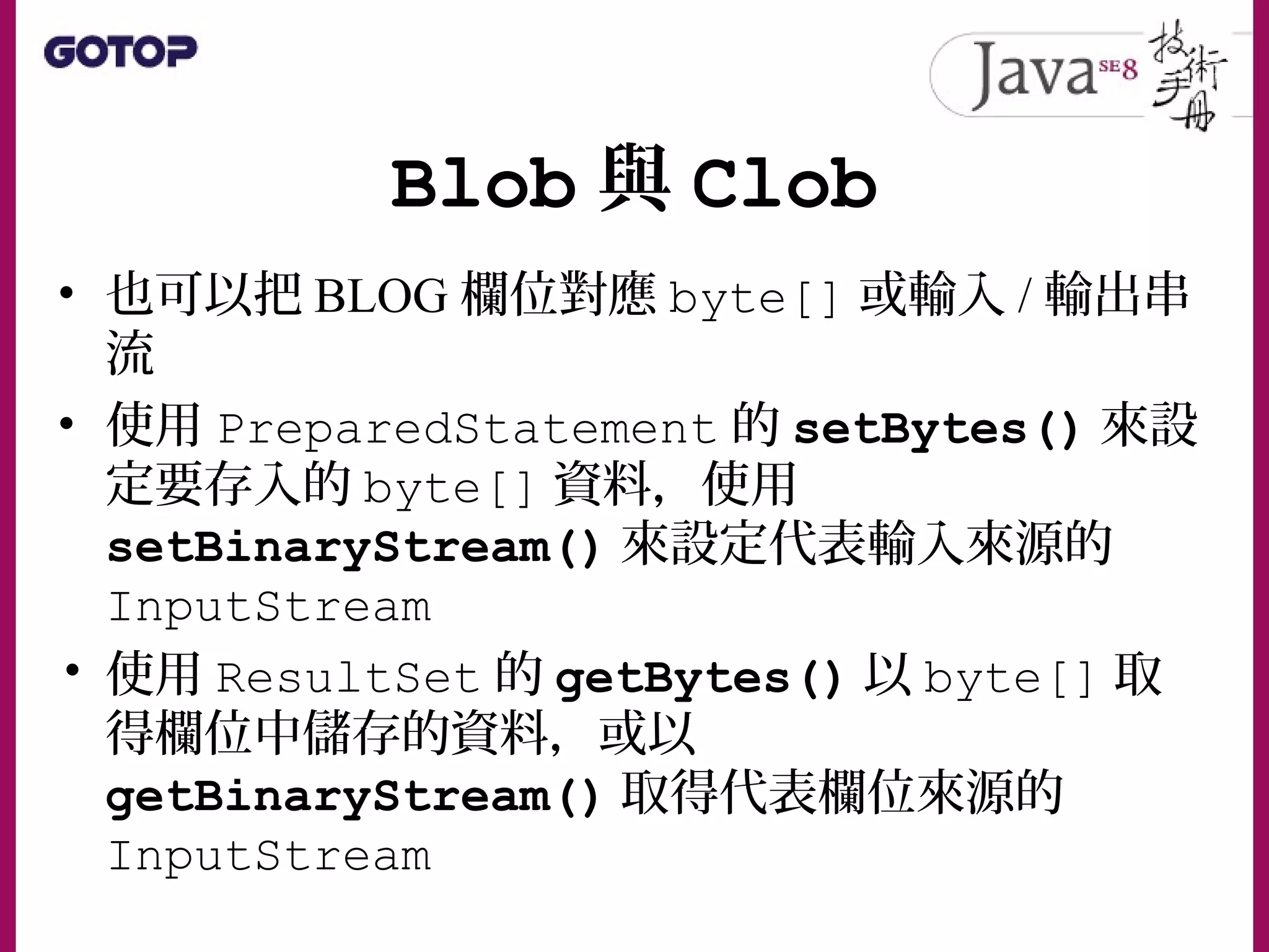 Blob 與 Clob
• 也可以把 BLOG 欄位對應 byte[] 或輸入 / 輸出串
流
• 使用 PreparedStatement 的 setBytes() 來設
定要存入的 byte[] 資料，使用
setBinaryStream() 來設定代表輸入來源的
InputStream
• 使用 ResultSet 的 getBytes() 以 byte[] 取
得欄位中儲存的資料，或以
getBinaryStream() 取得代表欄位來源的
InputStream
 