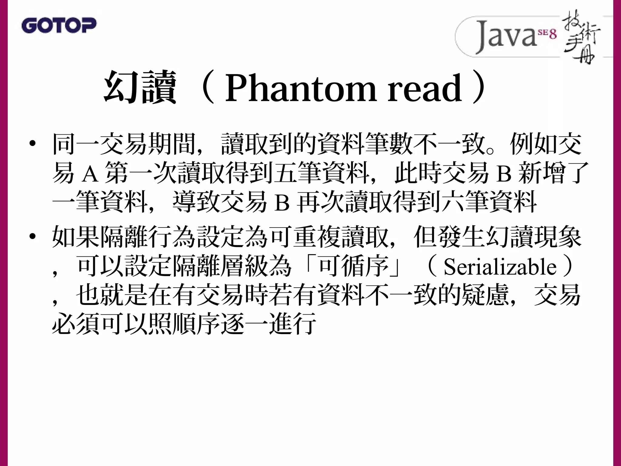 幻讀（ Phantom read ）
• 同一交易期間，讀取到的資料筆數不一致。例如交
易 A 第一次讀取得到五筆資料，此時交易 B 新增了
一筆資料，導致交易 B 再次讀取得到六筆資料
• 如果隔離行為設定為可重複讀取，但發生幻讀現象
，可以設定隔離層級為「可循序」（ Serializable ）
，也就是在有交易時若有資料不一致的疑慮，交易
必須可以照順序逐一進行
 