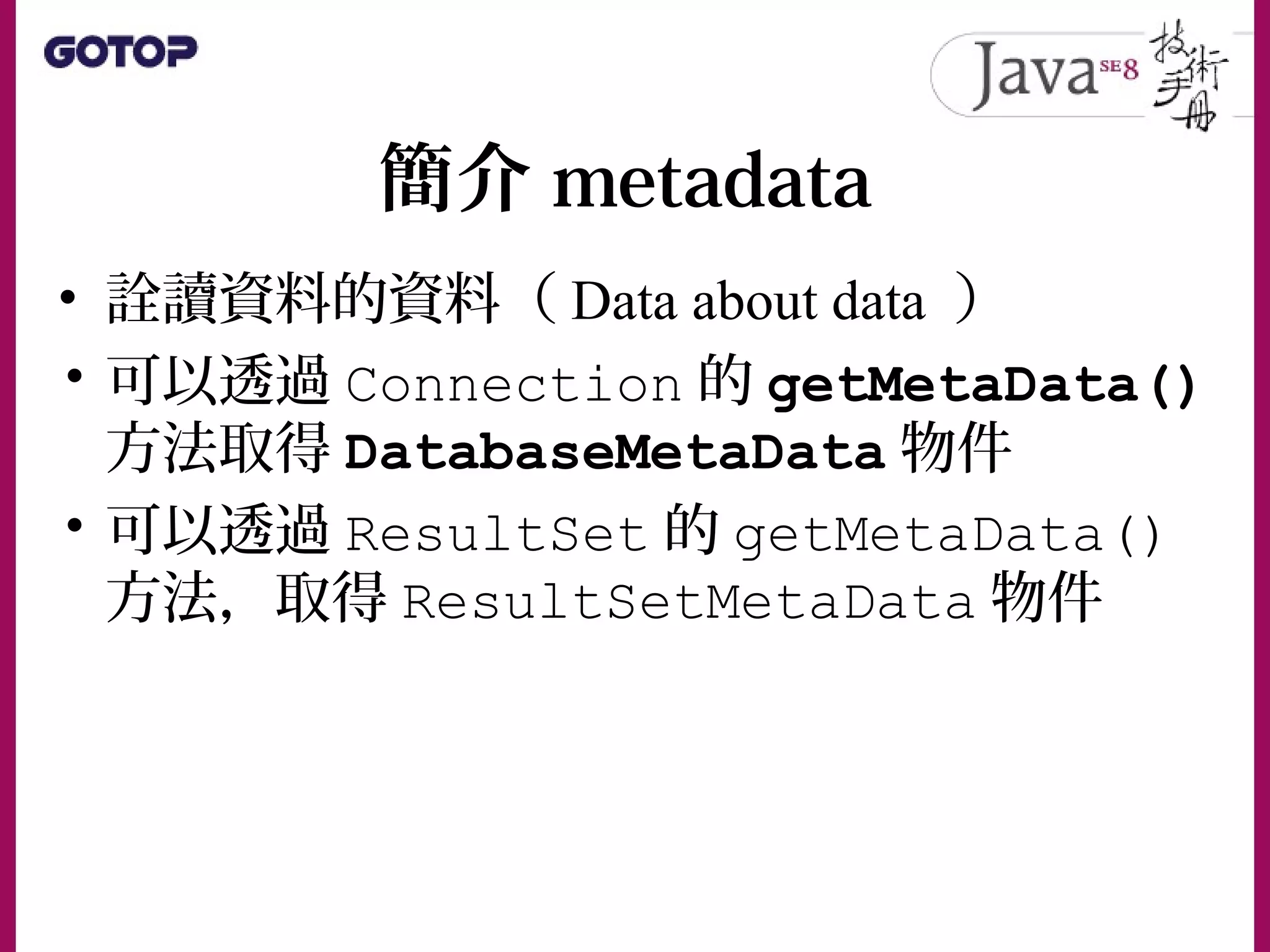 簡介 metadata
• 詮讀資料的資料（ Data about data ）
• 可以透過 Connection 的 getMetaData()
方法取得 DatabaseMetaData 物件
• 可以透過 ResultSet 的 getMetaData()
方法，取得 ResultSetMetaData 物件
 
