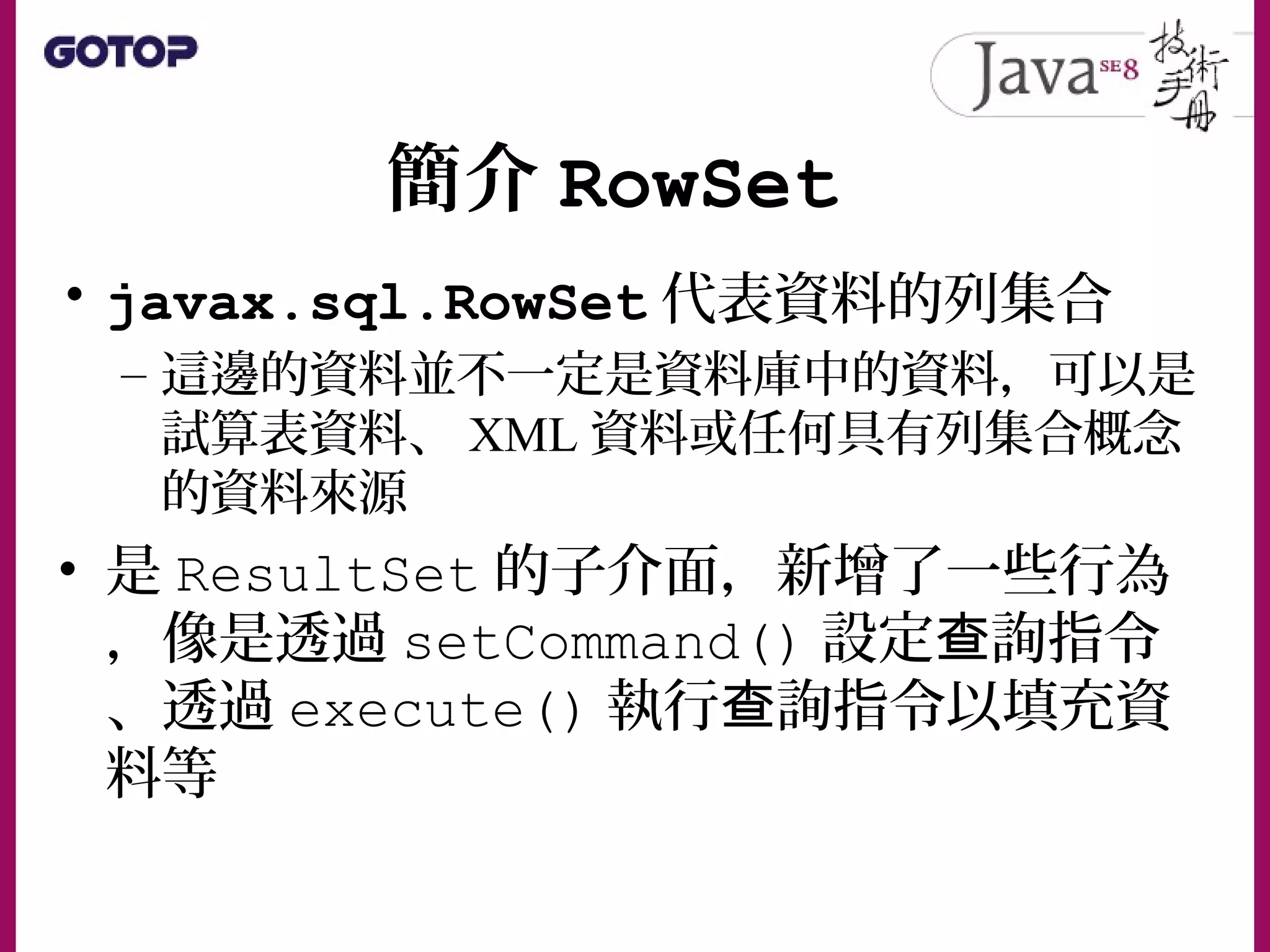 簡介 RowSet
• javax.sql.RowSet 代表資料的列集合
– 這邊的資料並不一定是資料庫中的資料，可以是
試算表資料、 XML 資料或任何具有列集合概念
的資料來源
• 是 ResultSet 的子介面，新增了一些行為
，像是透過 setCommand() 設定 詢指令查
、透過 execute() 執行 詢指令以填充資查
料等
 