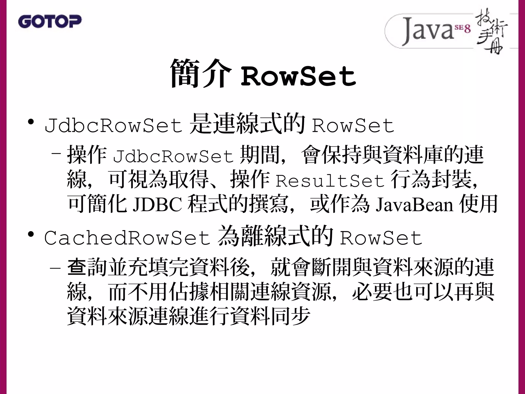 簡介 RowSet
• JdbcRowSet 是連線式的 RowSet
– 操作 JdbcRowSet 期間，會保持與資料庫的連
線，可視為取得、操作 ResultSet 行為封裝，
可簡化 JDBC 程式的撰寫，或作為 JavaBean 使用
• CachedRowSet 為離線式的 RowSet
– 詢並充填完資料後，就會斷開與資料來源的連查
線，而不用佔據相關連線資源，必要也可以再與
資料來源連線進行資料同步
 