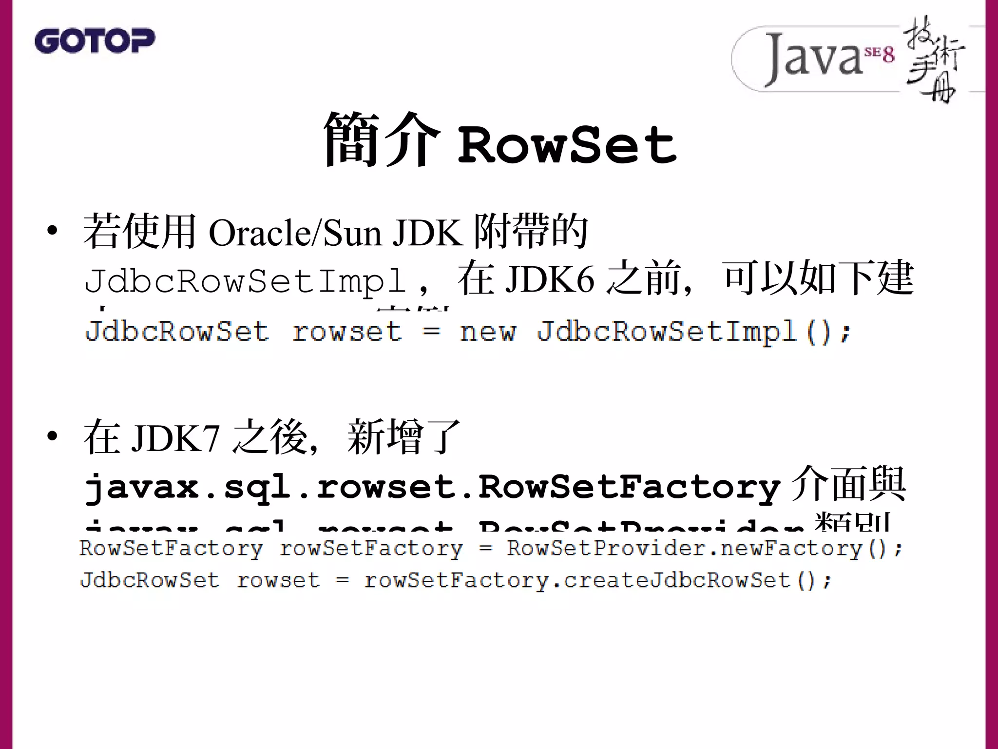 簡介 RowSet
• 若使用 Oracle/Sun JDK 附帶的
JdbcRowSetImpl ，在 JDK6 之前，可以如下建
立 JdbcRowSet 實例：
• 在 JDK7 之後，新增了
javax.sql.rowset.RowSetFactory 介面與
javax.sql.rowset.RowSetProvider 類別
 