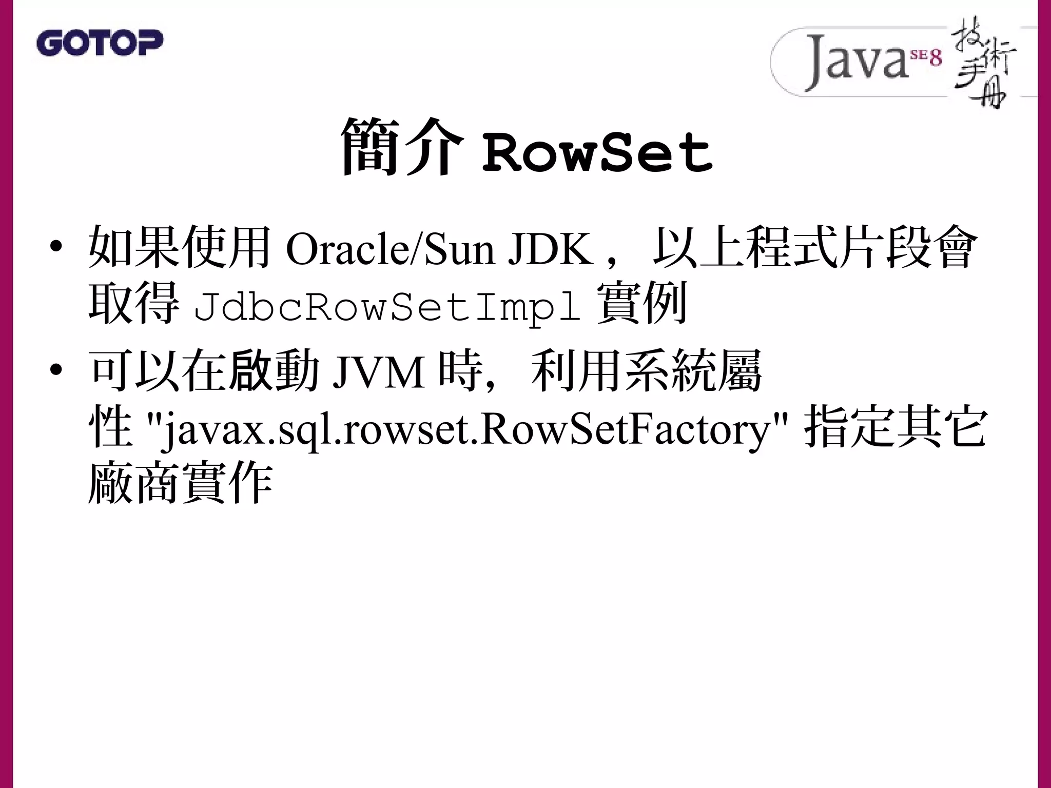 簡介 RowSet
• 如果使用 Oracle/Sun JDK ，以上程式片段會
取得 JdbcRowSetImpl 實例
• 可以在 動啟 JVM 時，利用系統屬
性 "javax.sql.rowset.RowSetFactory" 指定其它
廠商實作
 