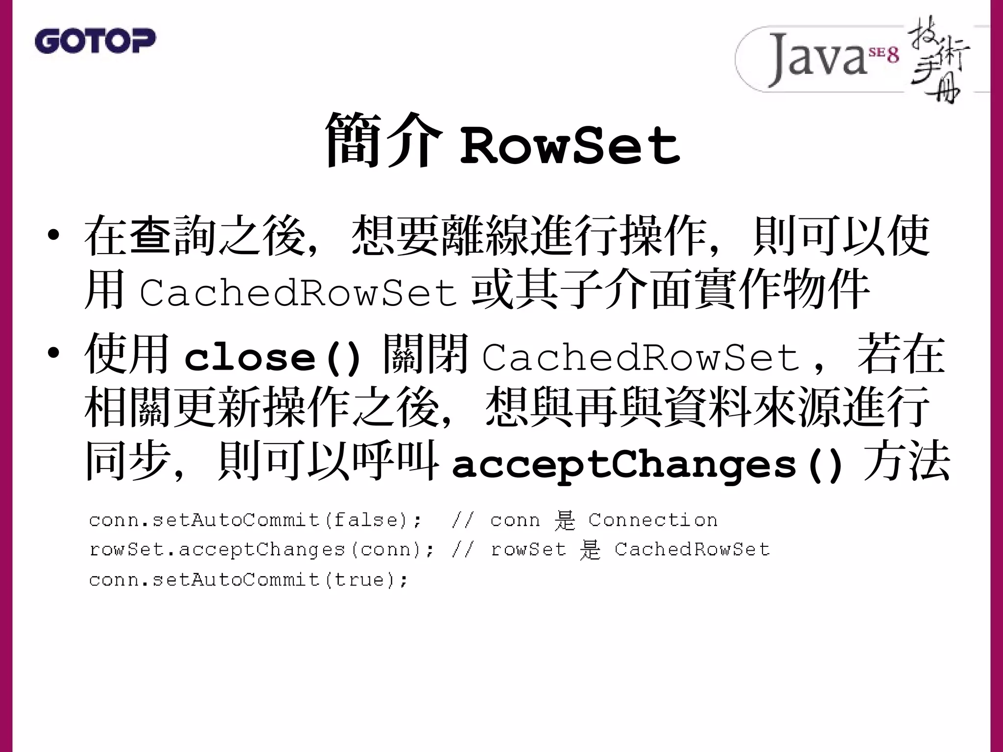 簡介 RowSet
• 在 詢之後，想要離線進行操作，則可以使查
用 CachedRowSet 或其子介面實作物件
• 使用 close() 關閉 CachedRowSet ，若在
相關更新操作之後，想與再與資料來源進行
同步，則可以呼叫 acceptChanges() 方法
 