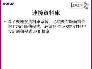 連接資料庫
• 基本資料庫操作相關的 JDBC 介面或類別是
位於 java.sql 套件中
• 要取得資料庫連線，必須有幾個動作：
– 註冊 Driver 實作物件
– 取得 Connection 實作物件
– 關閉 Connectiion ...