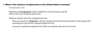 1. What is the measure of joblessness in the United States economy? 
Unemployment rate 
Definition of unemployed: people available for work who made a specific 
effort to find a job during the past month 
Things to consider about the unemployment rate: 
Does not account for ‘dropouts’, which are people who have become frustrated or discouraged with 
searching for a job and have stopped looking for work 
A person is considered employed even if they were paid for only one hour of work 
 