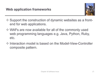 Web application frameworks
 Support the construction of dynamic websites as a front-
end for web applications.
 WAFs are now available for all of the commonly used
web programming languages e.g. Java, Python, Ruby,
etc.
 Interaction model is based on the Model-View-Controller
composite pattern.
Chapter 16 Software reuse 17
 