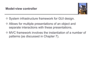 Model-view controller
 System infrastructure framework for GUI design.
 Allows for multiple presentations of an object and
separate interactions with these presentations.
 MVC framework involves the instantiation of a number of
patterns (as discussed in Chapter 7).
 