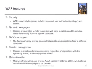 WAF features
 Security
 WAFs may include classes to help implement user authentication (login) and
access.
 Dynamic web pages
 Classes are provided to help you define web page templates and to populate
these dynamically from the system database.
 Database support
 The framework may provide classes that provide an abstract interface to different
databases.
 Session management
 Classes to create and manage sessions (a number of interactions with the
system by a user) are usually part of a WAF.
 User interaction
 Most web frameworks now provide AJAX support (Holdener, 2008), which allows
more interactive web pages to be created.
Chapter 16 Software reuse 20
 