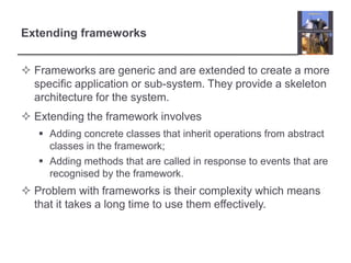 Extending frameworks
 Frameworks are generic and are extended to create a more
specific application or sub-system. They provide a skeleton
architecture for the system.
 Extending the framework involves
 Adding concrete classes that inherit operations from abstract
classes in the framework;
 Adding methods that are called in response to events that are
recognised by the framework.
 Problem with frameworks is their complexity which means
that it takes a long time to use them effectively.
 