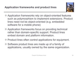 Application frameworks and product lines
 Application frameworks rely on object-oriented features
such as polymorphism to implement extensions. Product
lines need not be object-oriented (e.g. embedded
software for a mobile phone)
 Application frameworks focus on providing technical
rather than domain-specific support. Product lines
embed domain and platform information.
 Product lines often control applications for equipment.
 Software product lines are made up of a family of
applications, usually owned by the same organization.
Chapter 16 Software reuse 26
 