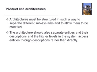 Product line architectures
 Architectures must be structured in such a way to
separate different sub-systems and to allow them to be
modified.
 The architecture should also separate entities and their
descriptions and the higher levels in the system access
entities through descriptions rather than directly.
 