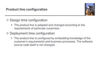 Product line configuration
 Design time configuration
 The product line is adapted and changed according to the
requirements of particular customers.
 Deployment time configuration
 The product line is configured by embedding knowledge of the
customer’s requirements and business processes. The software
source code itself is not changed.
 