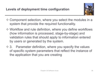 Levels of deployment time configuration
 Component selection, where you select the modules in a
system that provide the required functionality.
 Workflow and rule definition, where you define workflows
(how information is processed, stage-by-stage) and
validation rules that should apply to information entered
by users or generated by the system.
 3. Parameter definition, where you specify the values
of specific system parameters that reflect the instance of
the application that you are creating
Chapter 16 Software reuse 36
 