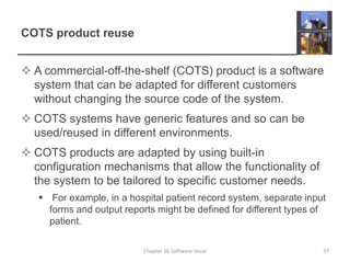 COTS product reuse
 A commercial-off-the-shelf (COTS) product is a software
system that can be adapted for different customers
without changing the source code of the system.
 COTS systems have generic features and so can be
used/reused in different environments.
 COTS products are adapted by using built-in
configuration mechanisms that allow the functionality of
the system to be tailored to specific customer needs.
 For example, in a hospital patient record system, separate input
forms and output reports might be defined for different types of
patient.
Chapter 16 Software reuse 37
 