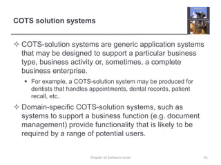 COTS solution systems
 COTS-solution systems are generic application systems
that may be designed to support a particular business
type, business activity or, sometimes, a complete
business enterprise.
 For example, a COTS-solution system may be produced for
dentists that handles appointments, dental records, patient
recall, etc.
 Domain-specific COTS-solution systems, such as
systems to support a business function (e.g. document
management) provide functionality that is likely to be
required by a range of potential users.
Chapter 16 Software reuse 41
 