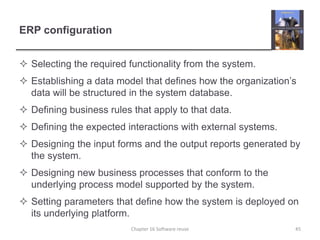 ERP configuration
 Selecting the required functionality from the system.
 Establishing a data model that defines how the organization’s
data will be structured in the system database.
 Defining business rules that apply to that data.
 Defining the expected interactions with external systems.
 Designing the input forms and the output reports generated by
the system.
 Designing new business processes that conform to the
underlying process model supported by the system.
 Setting parameters that define how the system is deployed on
its underlying platform.
Chapter 16 Software reuse 45
 