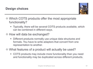 Design choices
 Which COTS products offer the most appropriate
functionality?
 Typically, there will be several COTS products available, which
can be combined in different ways.
 How will data be exchanged?
 Different products normally use unique data structures and
formats. You have to write adaptors that convert from one
representation to another.
 What features of a product will actually be used?
 COTS products may include more functionality than you need
and functionality may be duplicated across different products.
Chapter 16 Software reuse 47
 