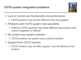 COTS system integration problems
 Lack of control over functionality and performance
 COTS systems may be less effective than they appear
 Problems with COTS system inter-operability
 Different COTS systems may make different assumptions that
means integration is difficult
 No control over system evolution
 COTS vendors not system users control evolution
 Support from COTS vendors
 COTS vendors may not offer support over the lifetime of the
product
 