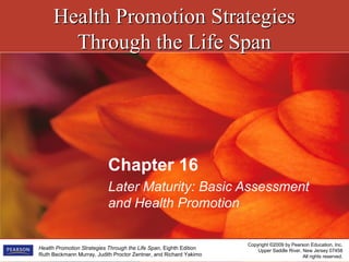 Health Promotion StrategiesHealth Promotion Strategies
Through the Life SpanThrough the Life Span
Copyright ©2009 by Pearson Education, Inc.
Upper Saddle River, New Jersey 07458
All rights reserved.
Health Promotion Strategies Through the Life Span, Eighth Edition
Ruth Beckmann Murray, Judith Proctor Zentner, and Richard Yakimo
Chapter 16
Later Maturity: Basic Assessment
and Health Promotion
 