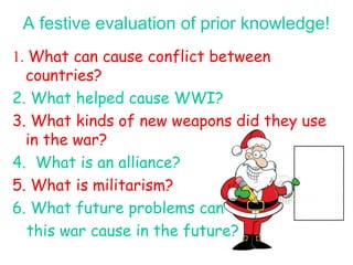 A festive evaluation of prior knowledge!
1. What can cause conflict between
countries?
2. What helped cause WWI?
3. What kinds of new weapons did they use
in the war?
4. What is an alliance?
5. What is militarism?
6. What future problems can
this war cause in the future?
 