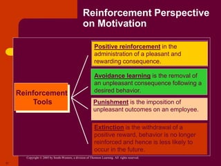 Copyright © 2005 by South-Western, a division of Thomson Learning. All rights reserved.
17
Reinforcement Perspective
on Motivation
Reinforcement
Tools
Positive reinforcement in the
administration of a pleasant and
rewarding consequence.
Avoidance learning is the removal of
an unpleasant consequence following a
desired behavior.
Punishment is the imposition of
unpleasant outcomes on an employee.
Extinction is the withdrawal of a
positive reward, behavior is no longer
reinforced and hence is less likely to
occur in the future.
 