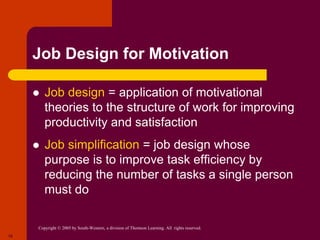 Copyright © 2005 by South-Western, a division of Thomson Learning. All rights reserved.
19
Job Design for Motivation
 Job design = application of motivational
theories to the structure of work for improving
productivity and satisfaction
 Job simplification = job design whose
purpose is to improve task efficiency by
reducing the number of tasks a single person
must do
 