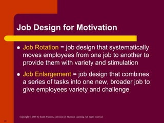 Copyright © 2005 by South-Western, a division of Thomson Learning. All rights reserved.
20
Job Design for Motivation
 Job Rotation = job design that systematically
moves employees from one job to another to
provide them with variety and stimulation
 Job Enlargement = job design that combines
a series of tasks into one new, broader job to
give employees variety and challenge
 