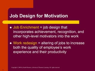 Copyright © 2005 by South-Western, a division of Thomson Learning. All rights reserved.
21
Job Design for Motivation
 Job Enrichment = job design that
incorporates achievement, recognition, and
other high-level motivators into the work
 Work redesign = altering of jobs to increase
both the quality of employee’s work
experience and their productivity
 