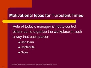 Copyright © 2005 by South-Western, a division of Thomson Learning. All rights reserved.
27
Motivational Ideas for Turbulent Times
 Role of today’s manager is not to control
others but to organize the workplace in such
a way that each person
 Can learn
 Contribute
 Grow
 