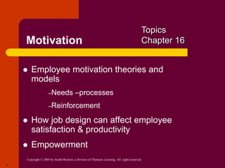 Copyright © 2005 by South-Western, a division of Thomson Learning. All rights reserved.
3
Motivation
 Employee motivation theories and
models
–Needs –processes
–Reinforcement
 How job design can affect employee
satisfaction & productivity
 Empowerment
Topics
Chapter 16
 