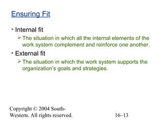 Copyright © 2004 South-
Western. All rights reserved. 16–13
Ensuring Fit
• Internal fit
The situation in which all the internal elements of the
work system complement and reinforce one another.
• External fit
The situation in which the work system supports the
organization’s goals and strategies.
 