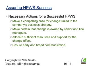 Copyright © 2004 South-
Western. All rights reserved. 16–16
Assuring HPWS Success
• Necessary Actions for a Successful HPWS:
Make a compelling case for change linked to the
company’s business strategy.
Make certain that change is owned by senior and line
managers.
Allocate sufficient resources and support for the
change effort.
Ensure early and broad communication.
 