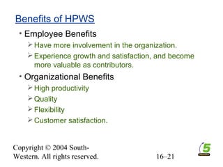 Copyright © 2004 South-
Western. All rights reserved. 16–21
Benefits of HPWS
• Employee Benefits
Have more involvement in the organization.
Experience growth and satisfaction, and become
more valuable as contributors.
• Organizational Benefits
High productivity
Quality
Flexibility
Customer satisfaction.
 