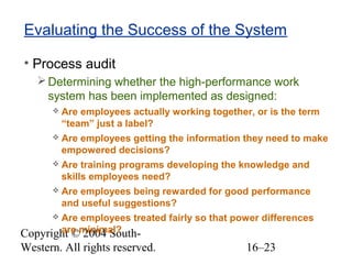Copyright © 2004 South-
Western. All rights reserved. 16–23
Evaluating the Success of the System
• Process audit
Determining whether the high-performance work
system has been implemented as designed:
 Are employees actually working together, or is the term
“team” just a label?
 Are employees getting the information they need to make
empowered decisions?
 Are training programs developing the knowledge and
skills employees need?
 Are employees being rewarded for good performance
and useful suggestions?
 Are employees treated fairly so that power differences
are minimal?
 