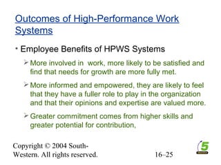 Copyright © 2004 South-
Western. All rights reserved. 16–25
Outcomes of High-Performance Work
Systems
• Employee Benefits of HPWS Systems
More involved in work, more likely to be satisfied and
find that needs for growth are more fully met.
More informed and empowered, they are likely to feel
that they have a fuller role to play in the organization
and that their opinions and expertise are valued more.
Greater commitment comes from higher skills and
greater potential for contribution,
 