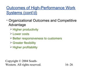 Copyright © 2004 South-
Western. All rights reserved. 16–26
Outcomes of High-Performance Work
Systems (cont’d)
• Organizational Outcomes and Competitive
Advantage
Higher productivity
Lower costs
Better responsiveness to customers
Greater flexibility
Higher profitability
 