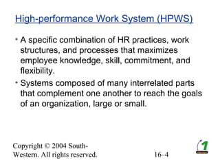 Copyright © 2004 South-
Western. All rights reserved. 16–4
High-performance Work System (HPWS)
• A specific combination of HR practices, work
structures, and processes that maximizes
employee knowledge, skill, commitment, and
flexibility.
• Systems composed of many interrelated parts
that complement one another to reach the goals
of an organization, large or small.
 
