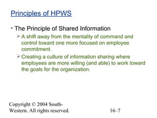 Copyright © 2004 South-
Western. All rights reserved. 16–7
Principles of HPWS
• The Principle of Shared Information
A shift away from the mentality of command and
control toward one more focused on employee
commitment.
Creating a culture of information sharing where
employees are more willing (and able) to work toward
the goals for the organization.
 